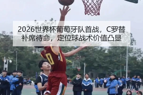 2026世界杯葡萄牙队首战，C罗替补席待命，定位球战术价值凸显